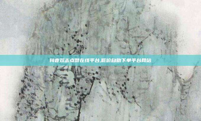 抖音双击点赞在线平台,低价自助下单平台网站