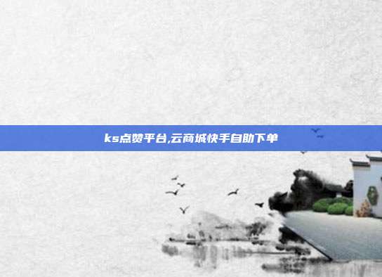 ks点赞平台,云商城快手自助下单