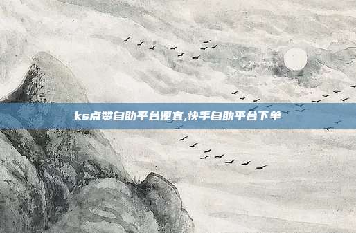 ks点赞自助平台便宜,快手自助平台下单