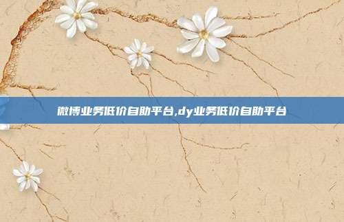微博业务低价自助平台,dy业务低价自助平台