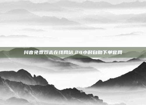 抖音免费双击在线网站,24小时自助下单官网
