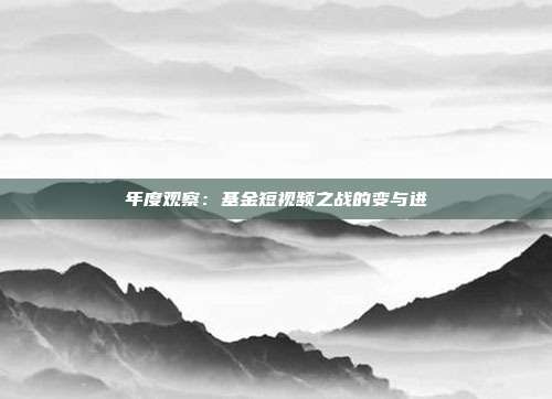年度观察:基金短视频之战的变与进