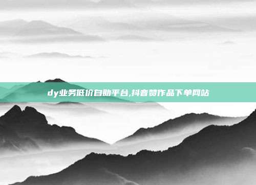 dy业务低价自助平台,抖音赞作品下单网站