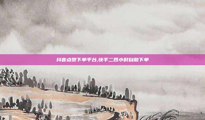 抖音点赞下单平台,快手二四小时自助下单