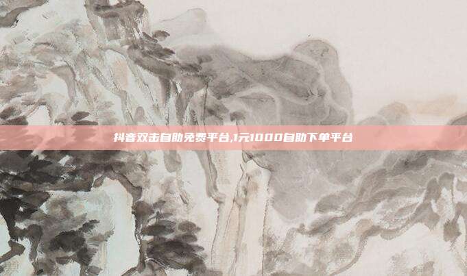 抖音双击自助免费平台,1元1000自助下单平台