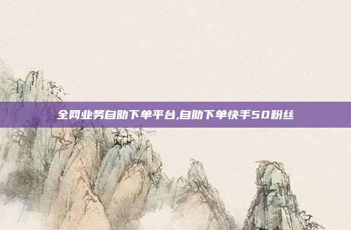 全网业务自助下单平台,自助下单快手50粉丝