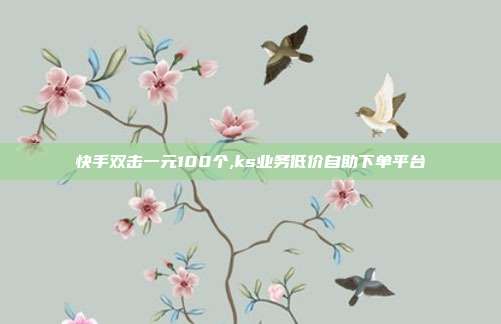快手双击一元100个,ks业务低价自助下单平台