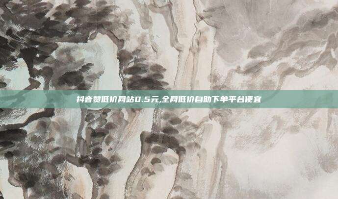 抖音赞低价网站0.5元,全网低价自助下单平台便宜