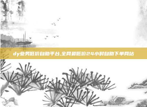 dy业务低价自助平台,全网最低价24小时自助下单网站