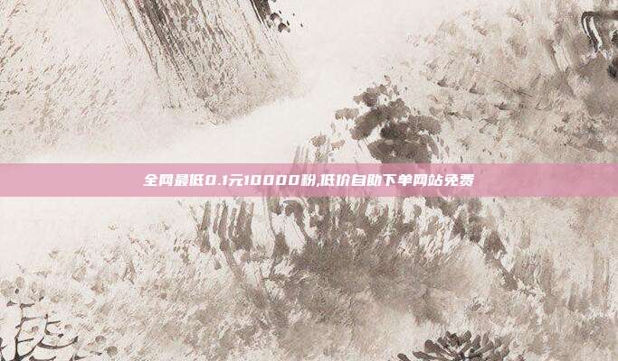 全网最低0.1元10000粉,低价自助下单网站免费