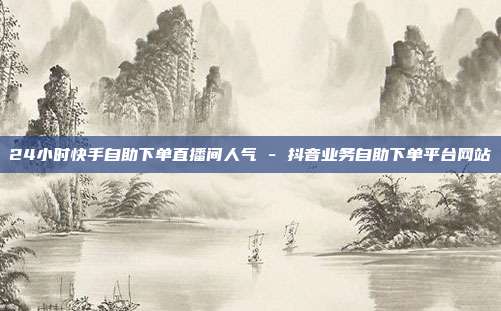24小时快手自助下单直播间人气 - 抖音业务自助下单平台网站