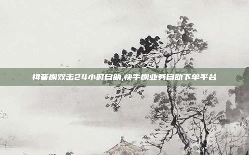 抖音刷双击24小时自助,快手刷业务自助下单平台