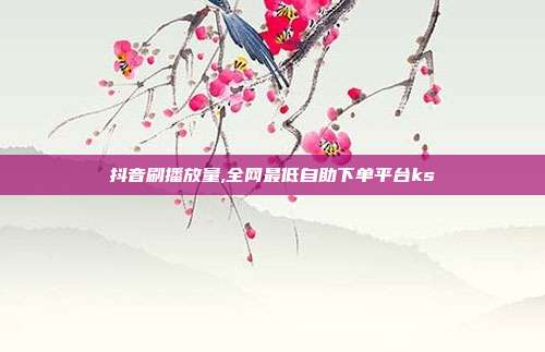抖音刷播放量,全网最低自助下单平台ks