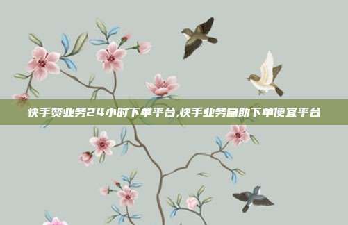快手赞业务24小时下单平台,快手业务自助下单便宜平台