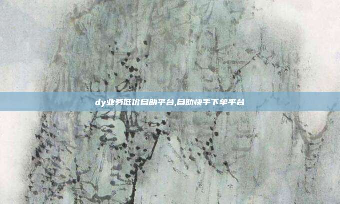 dy业务低价自助平台,自助快手下单平台