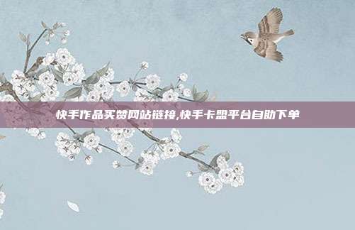 快手作品买赞网站链接,快手卡盟平台自助下单