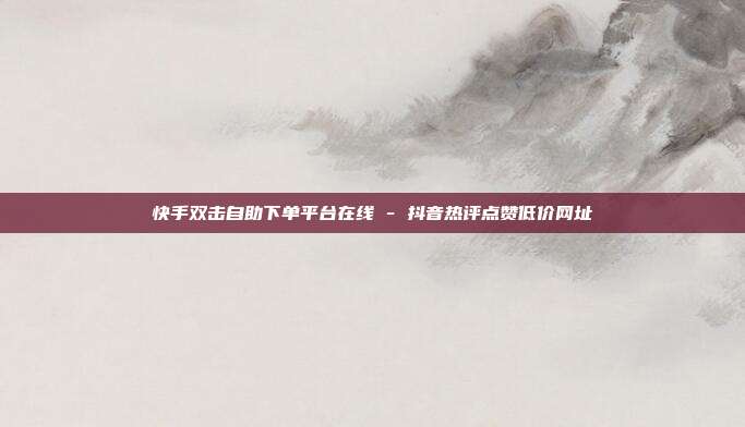 快手双击自助下单平台在线 - 抖音热评点赞低价网址