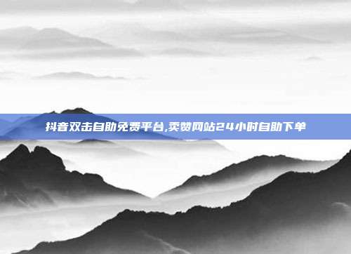 抖音双击自助免费平台,卖赞网站24小时自助下单