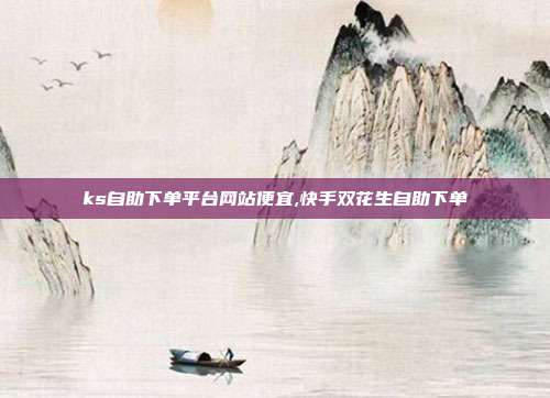 ks自助下单平台网站便宜,快手双花生自助下单