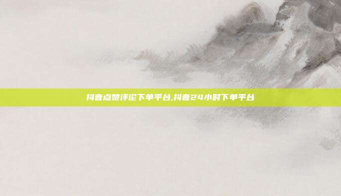抖音点赞评论下单平台,抖音24小时下单平台
