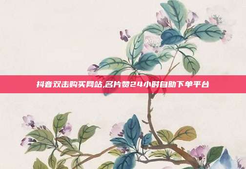 抖音双击购买网站,名片赞24小时自助下单平台