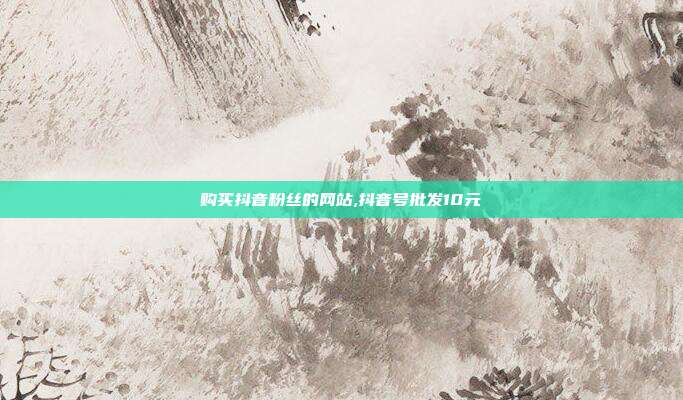 购买抖音粉丝的网站,抖音号批发10元