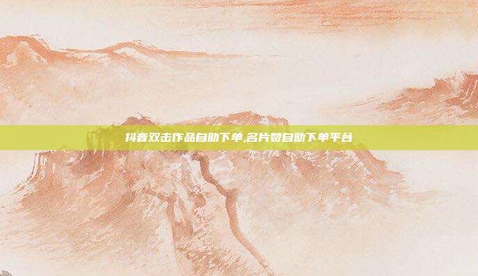 抖音双击作品自助下单,名片赞自助下单平台