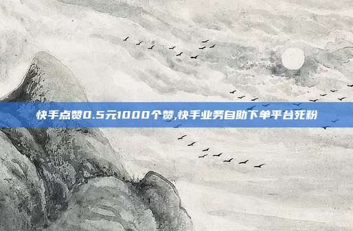 快手点赞0.5元1000个赞,快手业务自助下单平台死粉