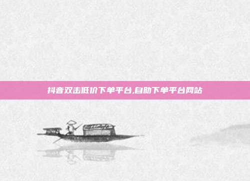 抖音双击低价下单平台,自助下单平台网站
