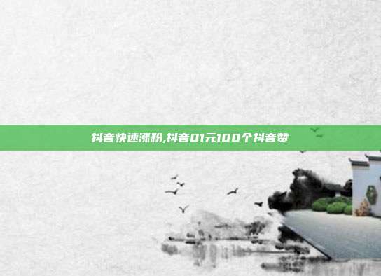 抖音快速涨粉,抖音01元100个抖音赞
