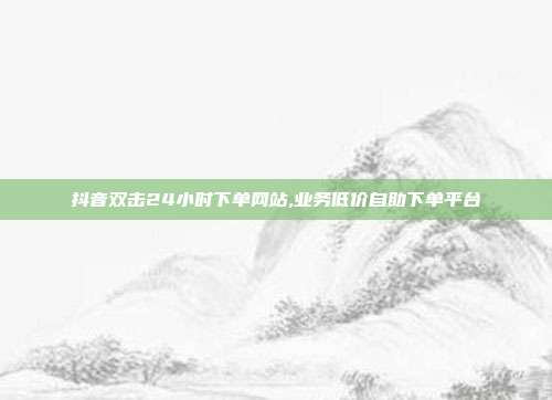 抖音双击24小时下单网站,业务低价自助下单平台
