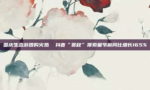 国庆生态游团购火热 抖音“赏秋”搜索量节前同比增长165%