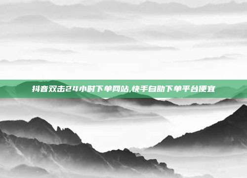 抖音双击24小时下单网站,快手自助下单平台便宜