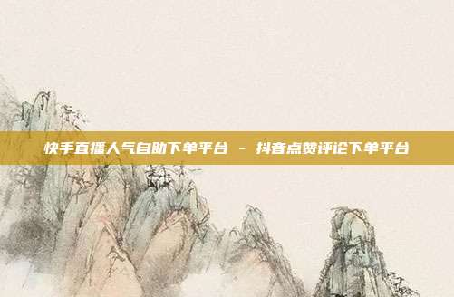 快手直播人气自助下单平台 - 抖音点赞评论下单平台