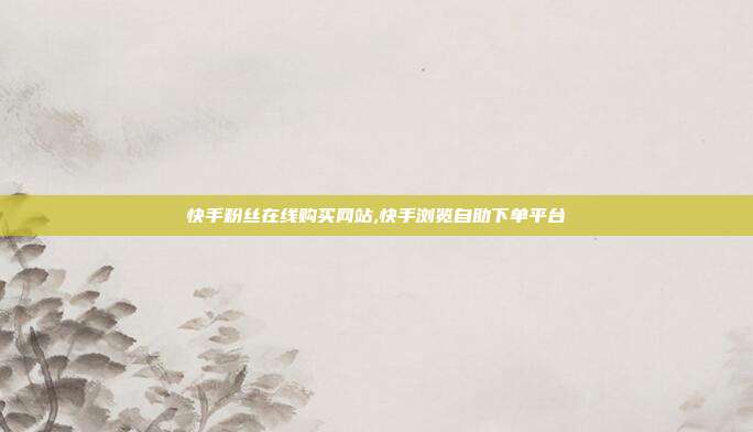 快手粉丝在线购买网站,快手浏览自助下单平台