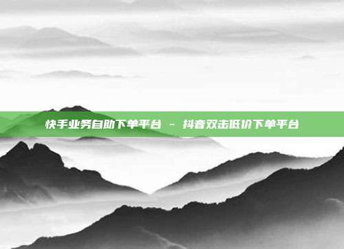 快手业务自助下单平台 - 抖音双击低价下单平台