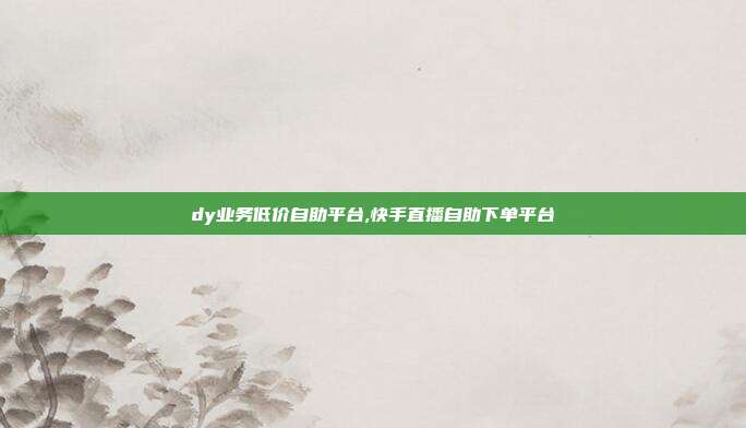 dy业务低价自助平台,快手直播自助下单平台