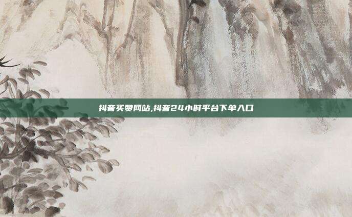 抖音买赞网站,抖音24小时平台下单入口