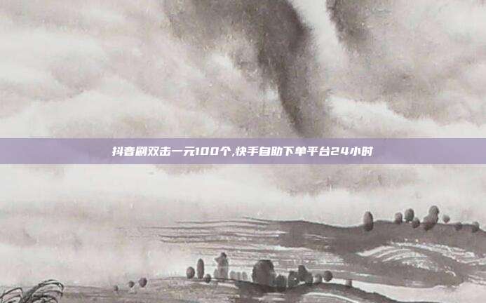 抖音刷双击一元100个,快手自助下单平台24小时