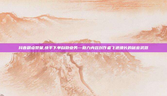 抖音刷点赞量,快手下单自助业务—助力内容创作者飞速增长的秘密武器