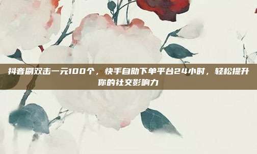 抖音刷双击一元100个，快手自助下单平台24小时，轻松提升你的社交影响力