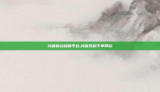 抖音粉丝自助平台,抖音死粉下单网站