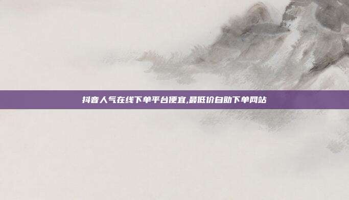 抖音人气在线下单平台便宜,最低价自助下单网站