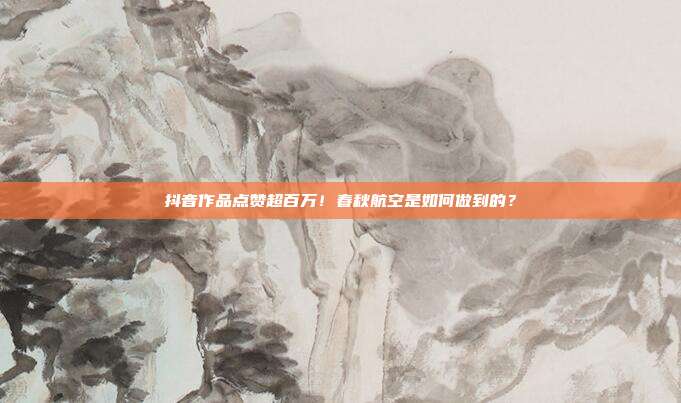 抖音作品点赞超百万!春秋航空是如何做到的?