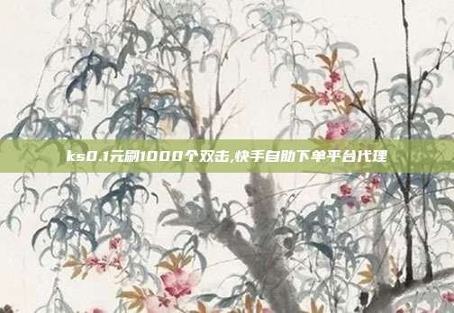 ks0.1元刷1000个双击,快手自助下单平台代理