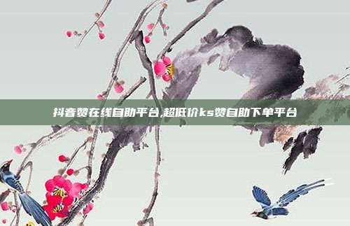 抖音赞在线自助平台,超低价ks赞自助下单平台