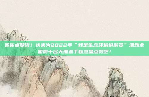 邀你点赞啦!快来为2022年“我是生态环境讲解员”活动全国前十名大理选手杨慧晶点赞吧!