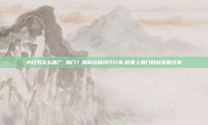 小红书怎么推广 热门?最新运营技巧分享,想要上热门的赶紧看过来