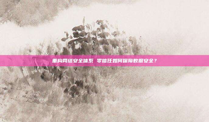 重构网络安全体系 零信任如何保障数据安全?