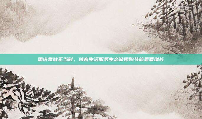 国庆赏秋正当时,抖音生活服务生态游团购节前显著增长